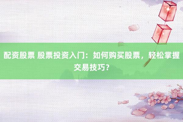配资股票 股票投资入门：如何购买股票，轻松掌握交易技巧？
