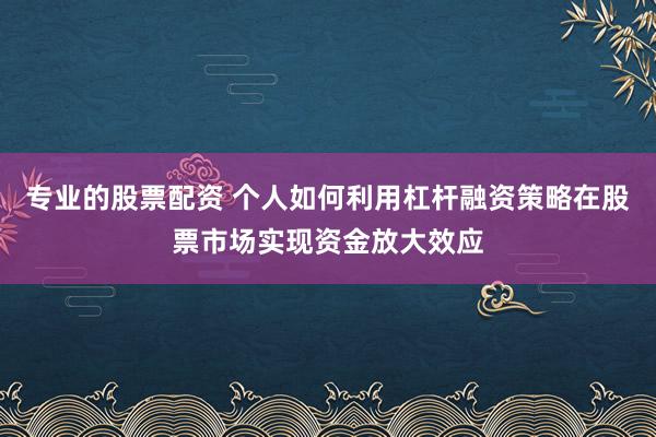 专业的股票配资 个人如何利用杠杆融资策略在股票市场实现资金放大效应