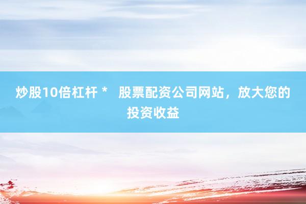 炒股10倍杠杆 *   股票配资公司网站，放大您的投资收益