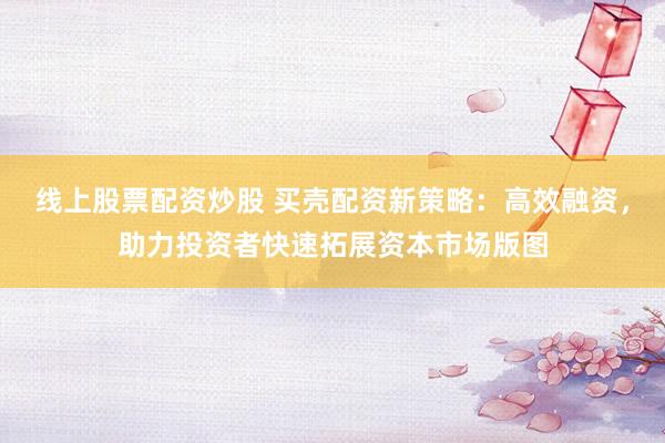 线上股票配资炒股 买壳配资新策略：高效融资，助力投资者快速拓展资本市场版图