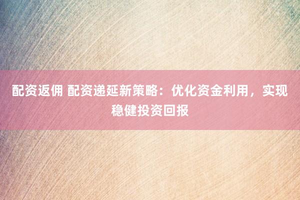 配资返佣 配资递延新策略：优化资金利用，实现稳健投资回报