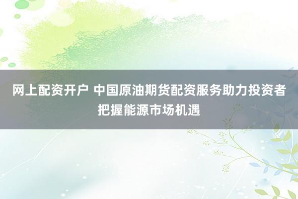 网上配资开户 中国原油期货配资服务助力投资者把握能源市场机遇