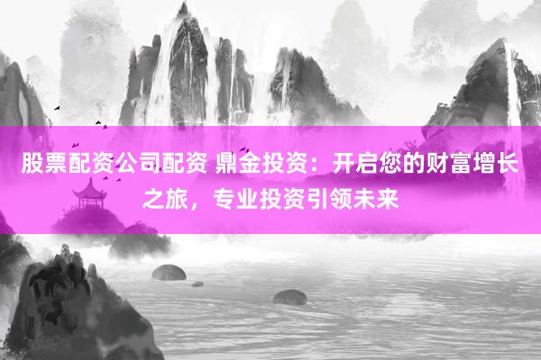股票配资公司配资 鼎金投资：开启您的财富增长之旅，专业投资引领未来