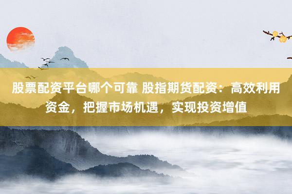 股票配资平台哪个可靠 股指期货配资：高效利用资金，把握市场机遇，实现投资增值