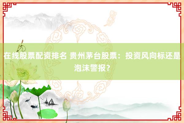 在线股票配资排名 贵州茅台股票：投资风向标还是泡沫警报？