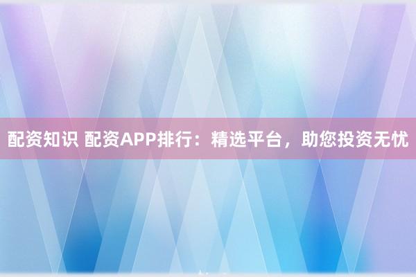 配资知识 配资APP排行：精选平台，助您投资无忧