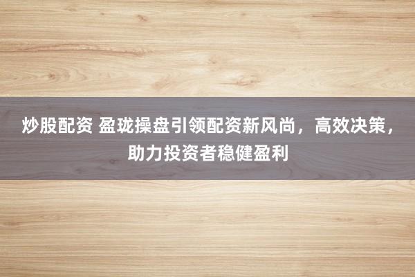 炒股配资 盈珑操盘引领配资新风尚，高效决策，助力投资者稳健盈利