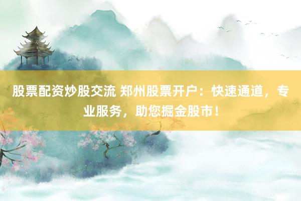股票配资炒股交流 郑州股票开户：快速通道，专业服务，助您掘金股市！