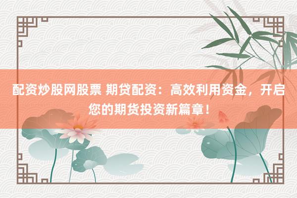 配资炒股网股票 期贷配资：高效利用资金，开启您的期货投资新篇章！
