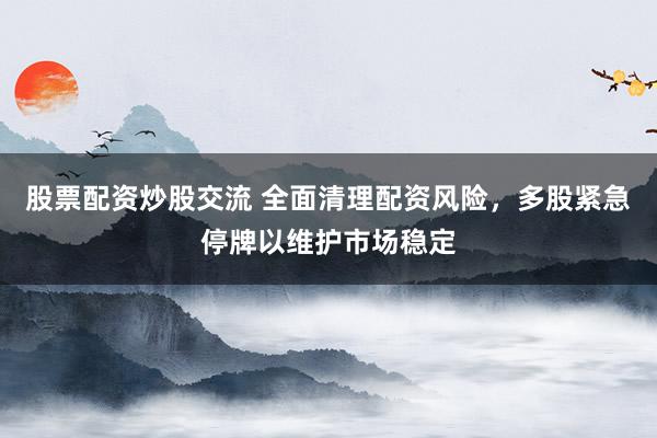 股票配资炒股交流 全面清理配资风险，多股紧急停牌以维护市场稳定