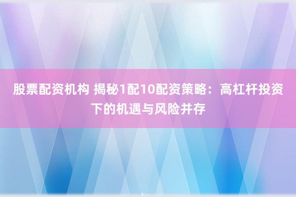 股票配资机构 揭秘1配10配资策略：高杠杆投资下的机遇与风险并存