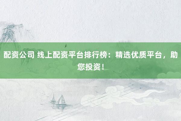 配资公司 线上配资平台排行榜：精选优质平台，助您投资！