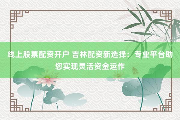 线上股票配资开户 吉林配资新选择：专业平台助您实现灵活资金运作