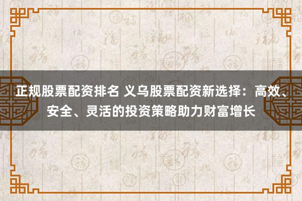 正规股票配资排名 义乌股票配资新选择：高效、安全、灵活的投资策略助力财富增长