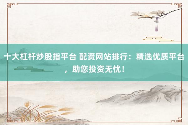 十大杠杆炒股指平台 配资网站排行：精选优质平台，助您投资无忧！
