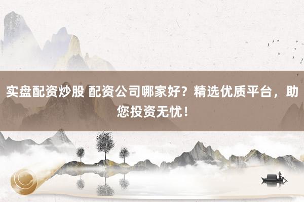 实盘配资炒股 配资公司哪家好？精选优质平台，助您投资无忧！