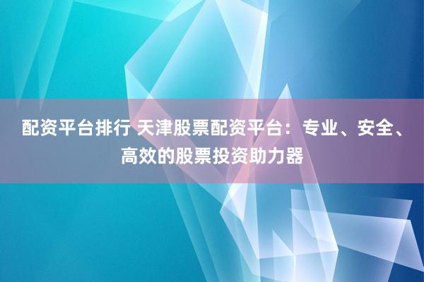 配资平台排行 天津股票配资平台：专业、安全、高效的股票投资助力器