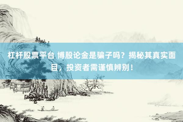 杠杆股票平台 博股论金是骗子吗？揭秘其真实面目，投资者需谨慎辨别！