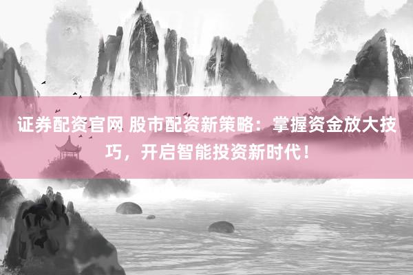 证券配资官网 股市配资新策略：掌握资金放大技巧，开启智能投资新时代！