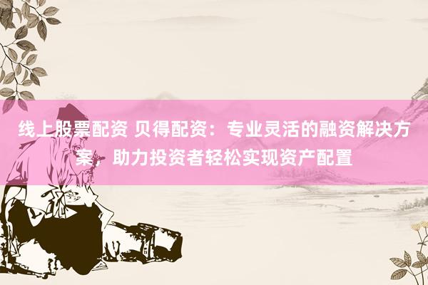 线上股票配资 贝得配资：专业灵活的融资解决方案，助力投资者轻松实现资产配置