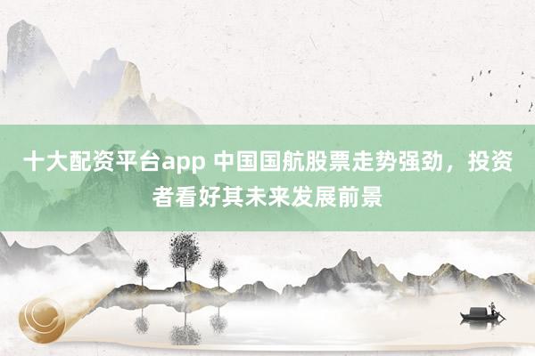 十大配资平台app 中国国航股票走势强劲，投资者看好其未来发展前景
