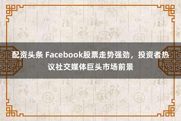 配资头条 Facebook股票走势强劲，投资者热议社交媒体巨头市场前景