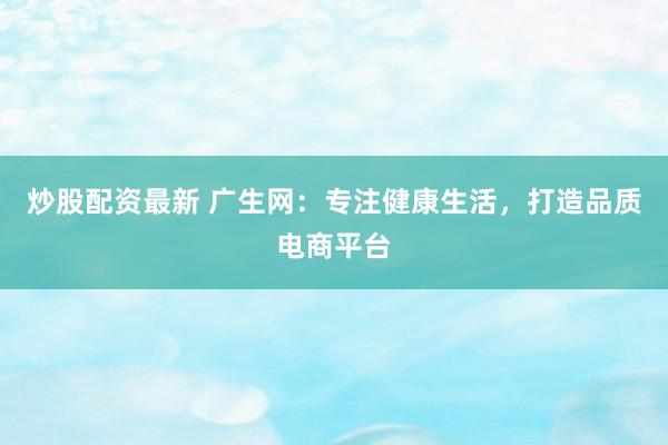 炒股配资最新 广生网：专注健康生活，打造品质电商平台