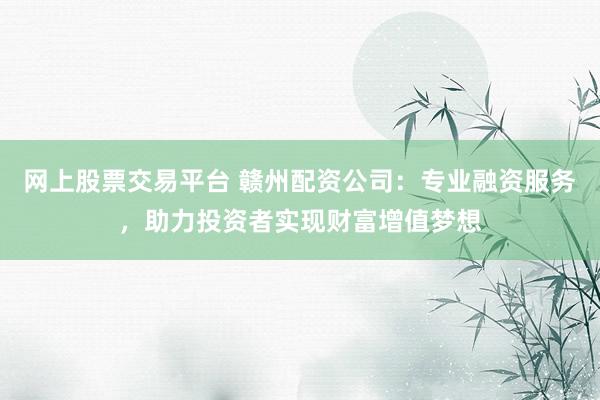 网上股票交易平台 赣州配资公司：专业融资服务，助力投资者实现财富增值梦想