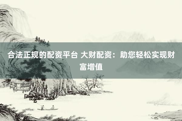 合法正规的配资平台 大财配资：助您轻松实现财富增值
