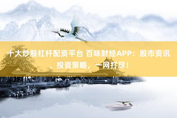 十大炒股杠杆配资平台 百味财经APP：股市资讯、投资策略，一网打尽！