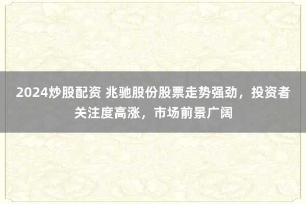 2024炒股配资 兆驰股份股票走势强劲，投资者关注度高涨，市场前景广阔