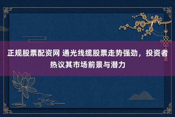 正规股票配资网 通光线缆股票走势强劲，投资者热议其市场前景与潜力