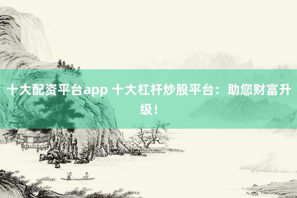 十大配资平台app 十大杠杆炒股平台：助您财富升级！