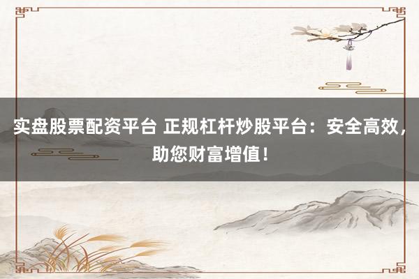 实盘股票配资平台 正规杠杆炒股平台：安全高效，助您财富增值！