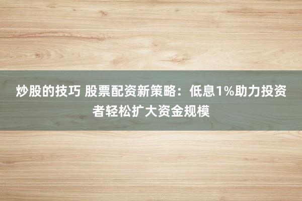 炒股的技巧 股票配资新策略：低息1%助力投资者轻松扩大资金规模
