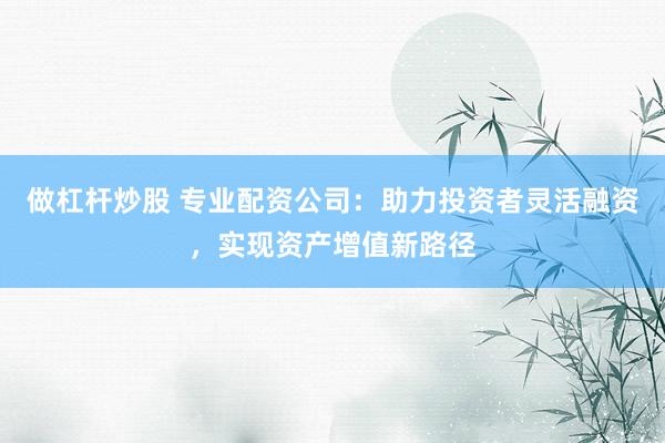 做杠杆炒股 专业配资公司：助力投资者灵活融资，实现资产增值新路径