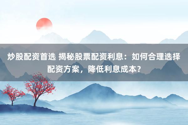 炒股配资首选 揭秘股票配资利息：如何合理选择配资方案，降低利息成本？