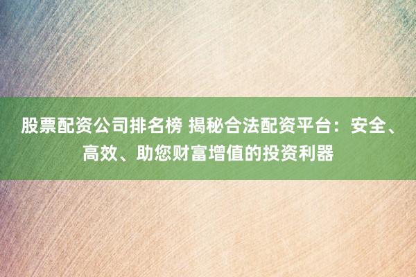 股票配资公司排名榜 揭秘合法配资平台：安全、高效、助您财富增值的投资利器