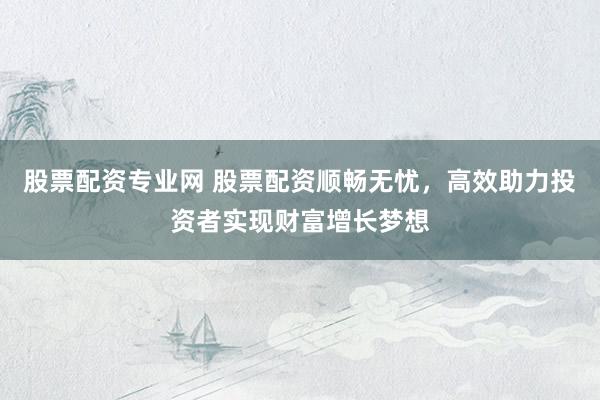 股票配资专业网 股票配资顺畅无忧，高效助力投资者实现财富增长梦想