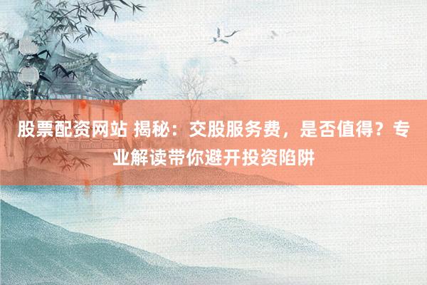 股票配资网站 揭秘：交股服务费，是否值得？专业解读带你避开投资陷阱