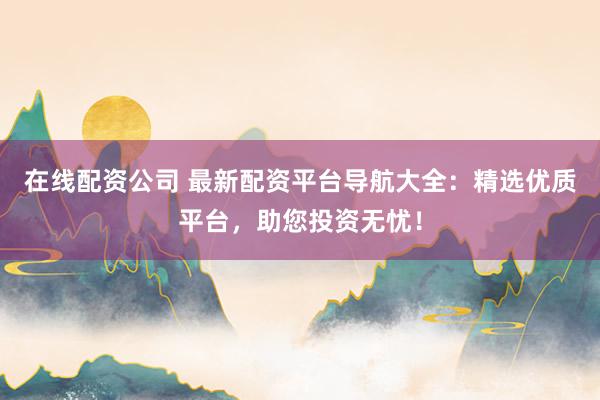 在线配资公司 最新配资平台导航大全：精选优质平台，助您投资无忧！