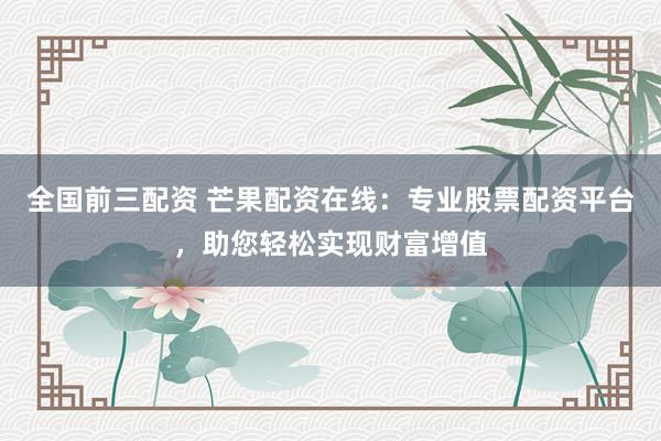 全国前三配资 芒果配资在线：专业股票配资平台，助您轻松实现财富增值