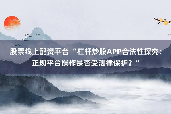 股票线上配资平台 “杠杆炒股APP合法性探究：正规平台操作是否受法律保护？”