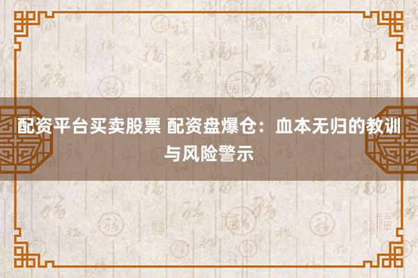 配资平台买卖股票 配资盘爆仓：血本无归的教训与风险警示
