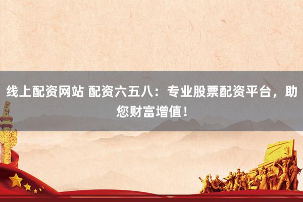 线上配资网站 配资六五八：专业股票配资平台，助您财富增值！