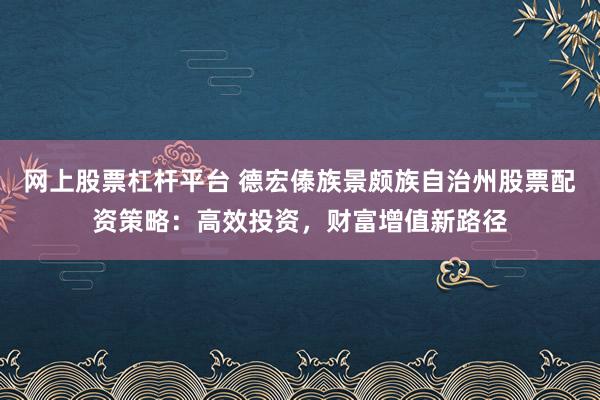 网上股票杠杆平台 德宏傣族景颇族自治州股票配资策略：高效投资，财富增值新路径