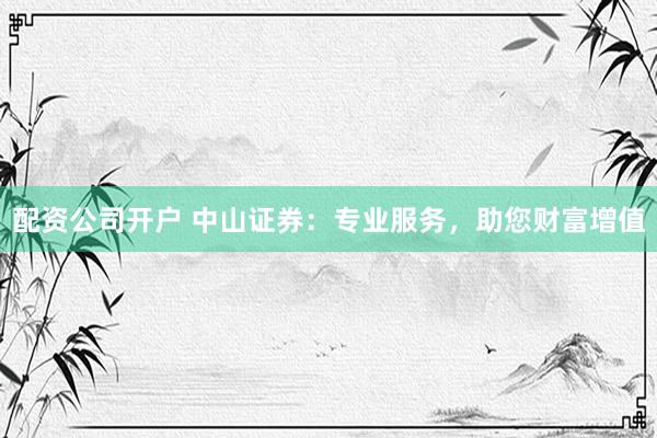 配资公司开户 中山证券：专业服务，助您财富增值