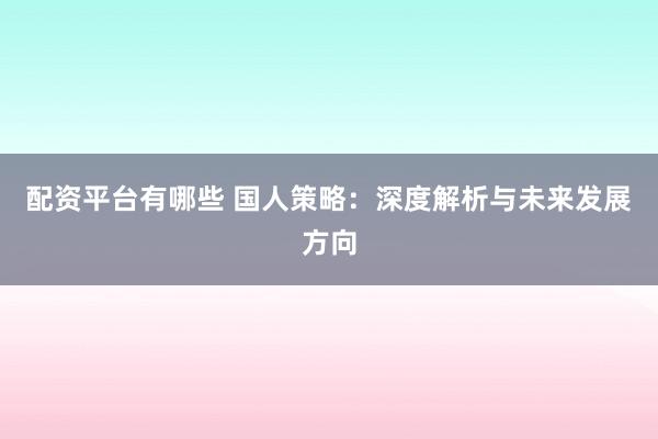 配资平台有哪些 国人策略：深度解析与未来发展方向