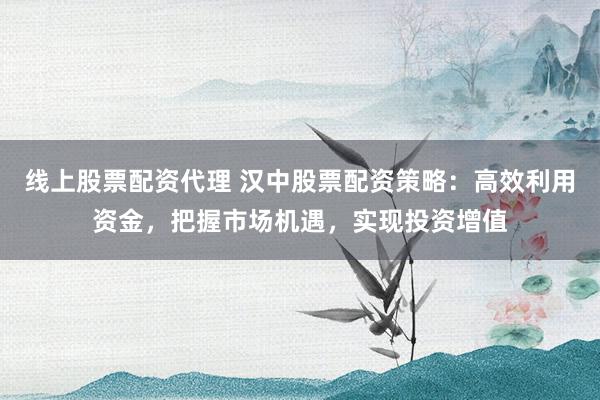 线上股票配资代理 汉中股票配资策略：高效利用资金，把握市场机遇，实现投资增值