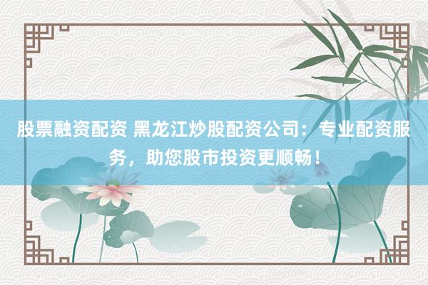 股票融资配资 黑龙江炒股配资公司：专业配资服务，助您股市投资更顺畅！